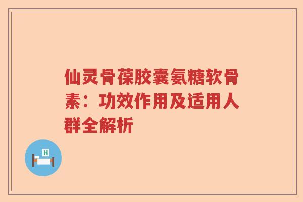 仙灵骨葆胶囊氨糖软骨素:功效作用及适用人群全解析 仙灵骨葆胶囊氨糖软骨素:功效作用及适用人群全解析