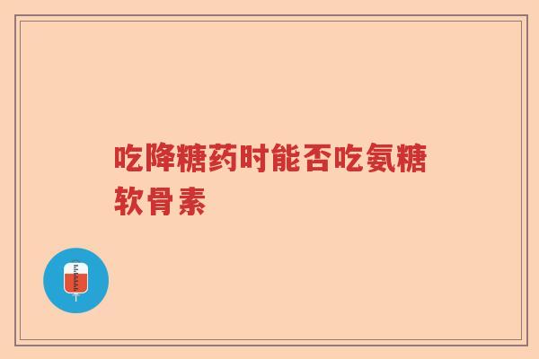 吃降糖药时能否吃氨糖软骨素 吃降糖药时能否吃氨糖软骨素
