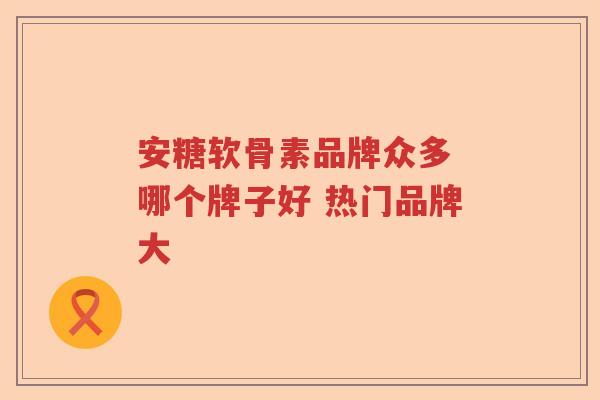 安糖软骨素品牌众多 哪个牌子好 热门品牌大 安糖软骨素品牌众多 哪个牌子好 热门品牌大