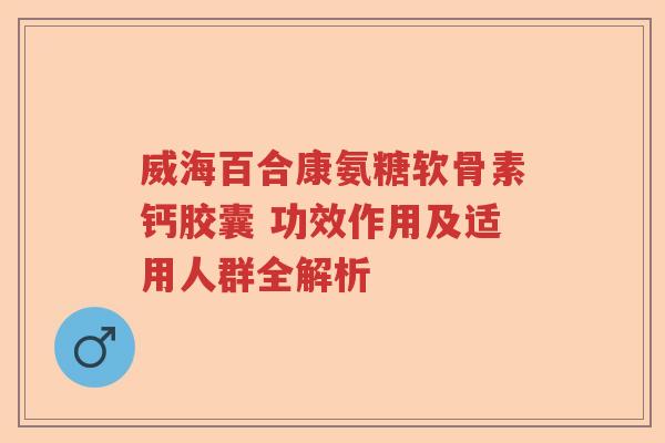 威海百合康氨糖软骨素钙胶囊 功效作用及适用人群全解析 威海百合康氨糖软骨素钙胶囊 功效作用及适用人群全解析
