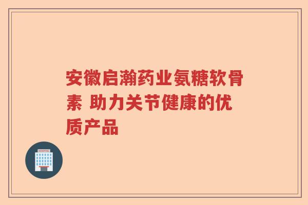安徽启瀚药业氨糖软骨素 助力关节健康的优质产品 安徽启瀚药业氨糖软骨素 助力关节健康的优质产品