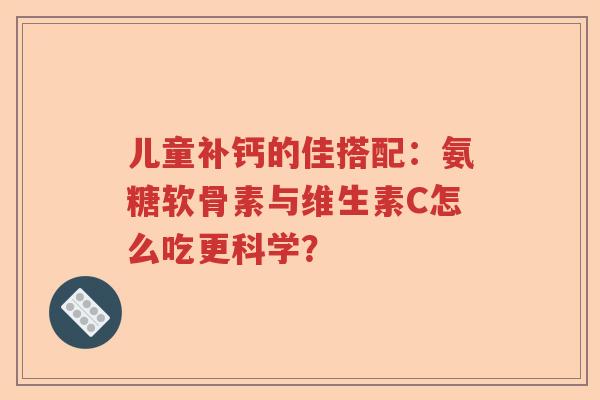 儿童补钙的佳搭配:氨糖软骨素与维生素C怎么吃更科学? 儿童补钙的佳搭配:氨糖软骨素与维生素C怎么吃更科学?