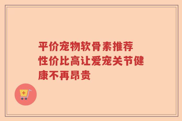 平价宠物软骨素推荐 性价比高让爱宠关节健康不再昂贵