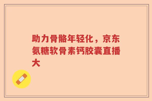 助力骨骼年轻化,京东氨糖软骨素钙胶囊直播大 助力骨骼年轻化,京东氨糖软骨素钙胶囊直播大
