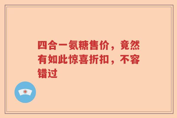 四合一氨糖售价,竟然有如此惊喜折扣,不容错过 四合一氨糖售价,竟然有如此惊喜折扣,不容错过