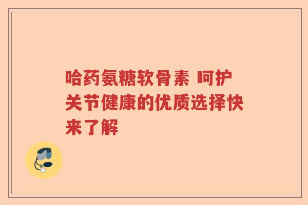 哈药氨糖软骨素 呵护关节健康的优质选择快来了解