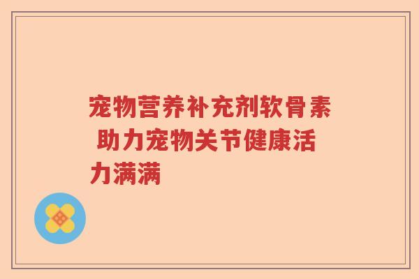 宠物营养补充剂软骨素 助力宠物关节健康活力满满 宠物营养补充剂软骨素 助力宠物关节健康活力满满