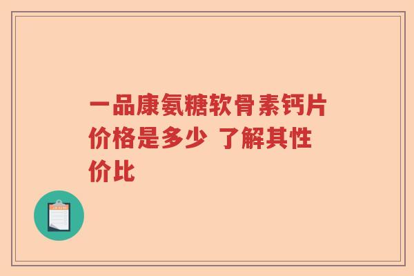 一品康氨糖软骨素钙片价格是多少 了解其性价比 一品康氨糖软骨素钙片价格是多少 了解其性价比