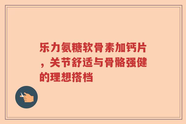 乐力氨糖软骨素加钙片,关节舒适与骨骼强健的理想搭档 乐力氨糖软骨素加钙片,关节舒适与骨骼强健的理想搭档