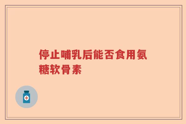 停止哺乳后能否食用氨糖软骨素 停止哺乳后能否食用氨糖软骨素