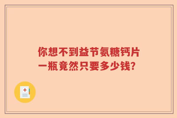 你想不到益节氨糖钙片一瓶竟然只要多少钱? 你想不到益节氨糖钙片一瓶竟然只要多少钱?