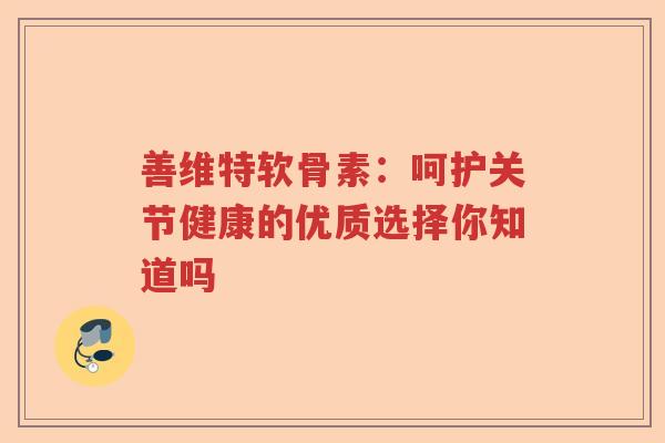 善维特软骨素:呵护关节健康的优质选择你知道吗 善维特软骨素:呵护关节健康的优质选择你知道吗