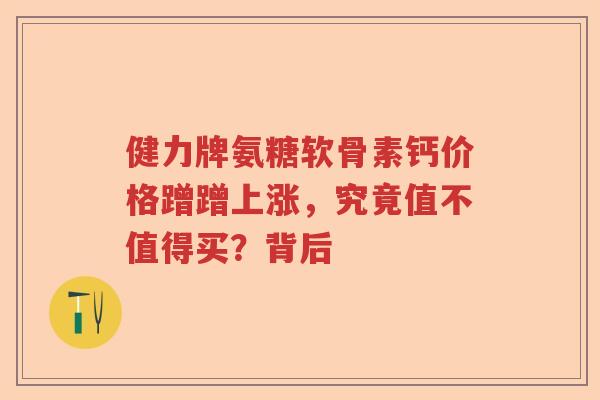 健力牌氨糖软骨素钙价格蹭蹭上涨，究竟值不值得买？背后