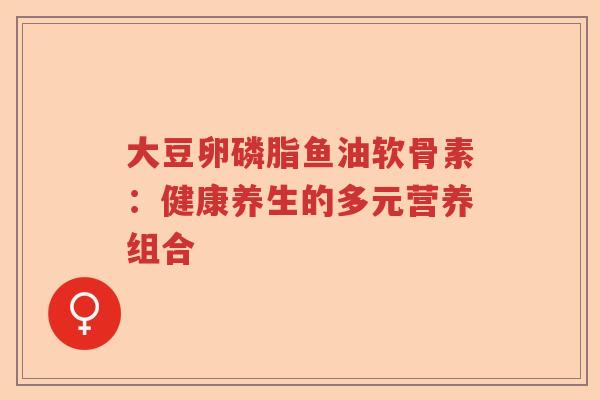 大豆卵磷脂鱼油软骨素:健康养生的多元营养组合 大豆卵磷脂鱼油软骨素:健康养生的多元营养组合