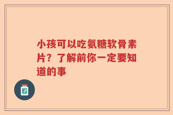 小孩可以吃氨糖软骨素片？了解前你一定要知道的事
