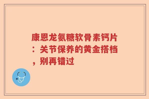 康恩龙氨糖软骨素钙片：关节保养的黄金搭档，别再错过