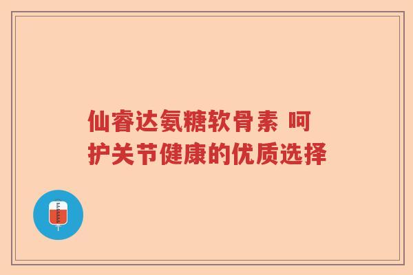 仙睿达氨糖软骨素 呵护关节健康的优质选择 仙睿达氨糖软骨素 呵护关节健康的优质选择