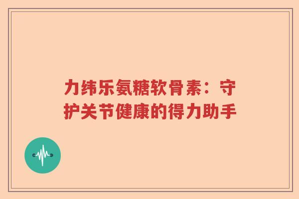 力纬乐氨糖软骨素:守护关节健康的得力助手 力纬乐氨糖软骨素:守护关节健康的得力助手