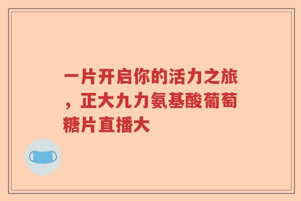 一片开启你的活力之旅,正大九力氨基酸葡萄糖片直播大 一片开启你的活力之旅,正大九力氨基酸葡萄糖片直播大