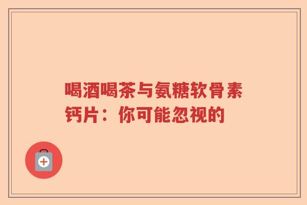 喝酒喝茶与氨糖软骨素钙片：你可能忽视的