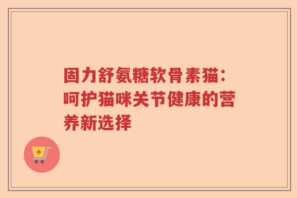 固力舒氨糖软骨素猫:呵护猫咪关节健康的营养新选择 固力舒氨糖软骨素猫:呵护猫咪关节健康的营养新选择