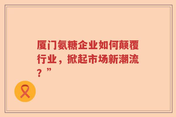 厦门氨糖企业如何颠覆行业，掀起市场新潮流？”