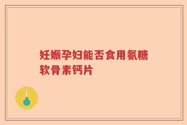 妊娠孕妇能否食用氨糖软骨素钙片 妊娠孕妇能否食用氨糖软骨素钙片