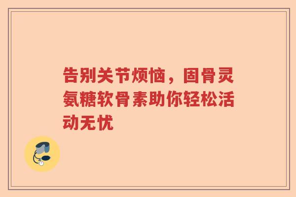 告别关节烦恼，固骨灵氨糖软骨素助你轻松活动无忧
