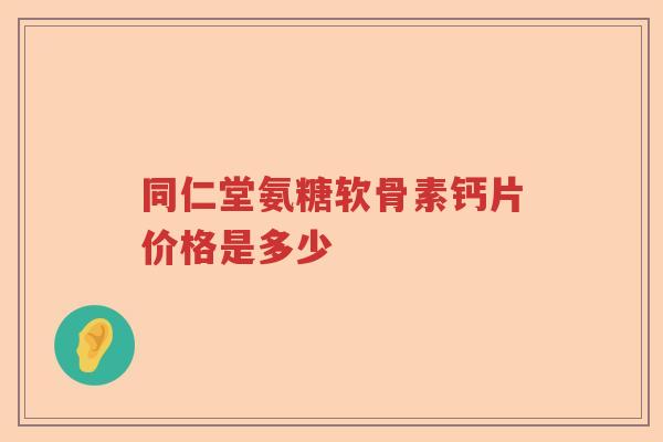 同仁堂氨糖软骨素钙片价格是多少 同仁堂氨糖软骨素钙片价格是多少