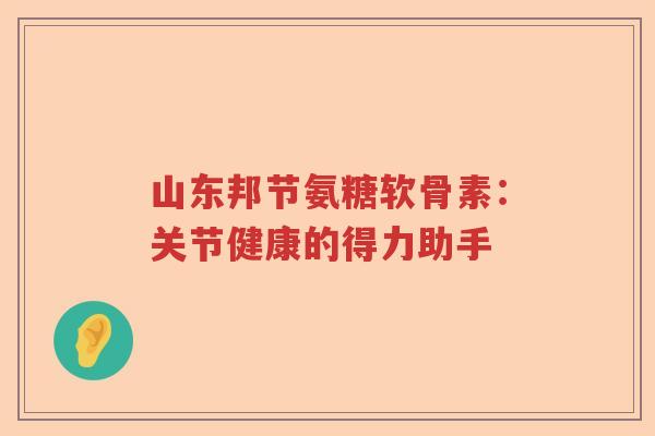 山东邦节氨糖软骨素：关节健康的得力助手
