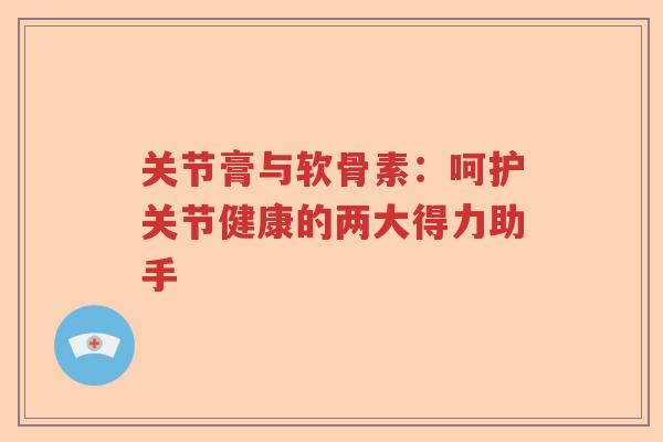 关节膏与软骨素：呵护关节健康的两大得力助手