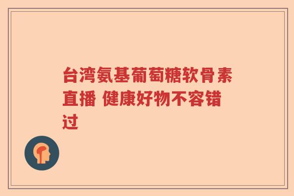 台湾氨基葡萄糖软骨素直播 健康好物不容错过