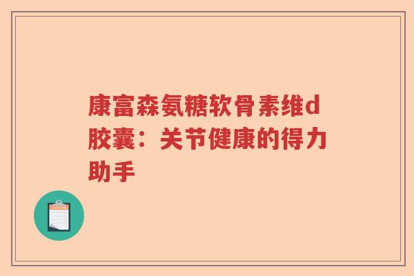 康富森氨糖软骨素维d胶囊：关节健康的得力助手