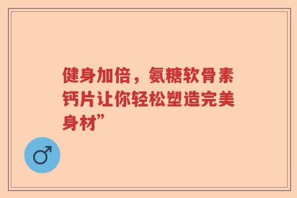 健身加倍,氨糖软骨素钙片让你轻松塑造完美身材” 健身加倍,氨糖软骨素钙片让你轻松塑造完美身材”