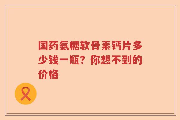 国药氨糖软骨素钙片多少钱一瓶？你想不到的价格