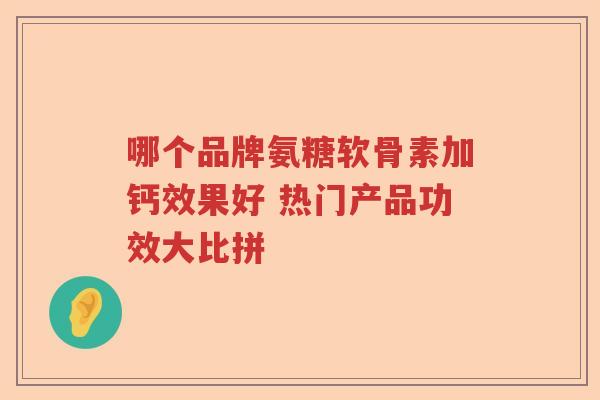 哪个品牌氨糖软骨素加钙效果好 热门产品功效大比拼 哪个品牌氨糖软骨素加钙效果好 热门产品功效大比拼
