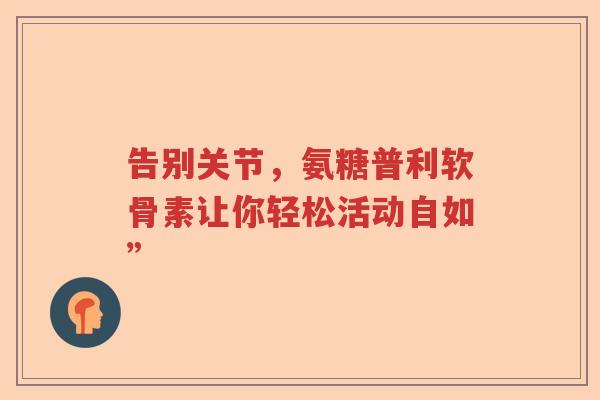 告别关节,氨糖普利软骨素让你轻松活动自如” 告别关节,氨糖普利软骨素让你轻松活动自如”