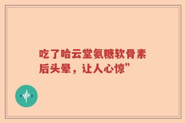 吃了哈云堂氨糖软骨素后头晕,让人心惊” 吃了哈云堂氨糖软骨素后头晕,让人心惊”