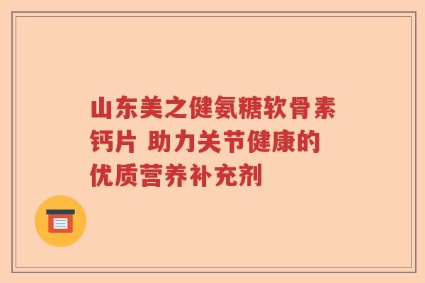 山东美之健氨糖软骨素钙片 助力关节健康的优质营养补充剂 山东美之健氨糖软骨素钙片 助力关节健康的优质营养补充剂