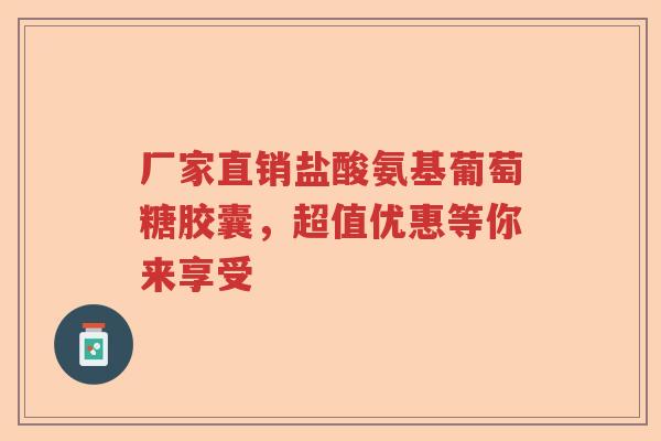 厂家直销盐酸氨基葡萄糖胶囊，超值优惠等你来享受