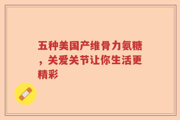 五种美国产维骨力氨糖,关爱关节让你生活更精彩 五种美国产维骨力氨糖,关爱关节让你生活更精彩