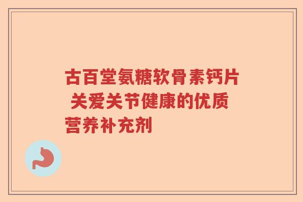 古百堂氨糖软骨素钙片 关爱关节健康的优质营养补充剂
