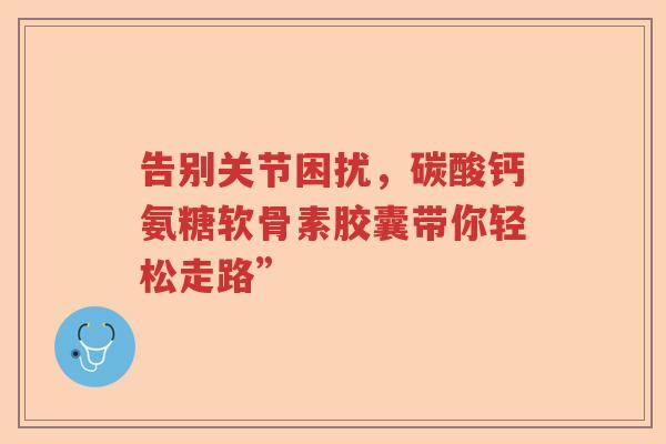 告别关节困扰,碳酸钙氨糖软骨素胶囊带你轻松走路” 告别关节困扰,碳酸钙氨糖软骨素胶囊带你轻松走路”