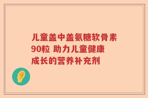儿童盖中盖氨糖软骨素90粒 助力儿童健康成长的营养补充剂