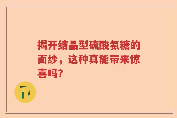 揭开结晶型硫酸氨糖的面纱,这种真能带来惊喜吗? 揭开结晶型硫酸氨糖的面纱,这种真能带来惊喜吗?