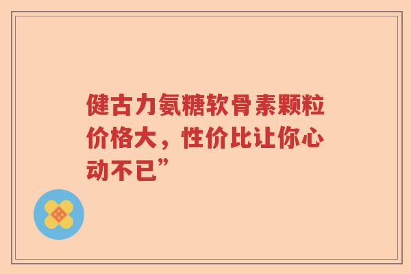 健古力氨糖软骨素颗粒价格大，性价比让你心动不已”