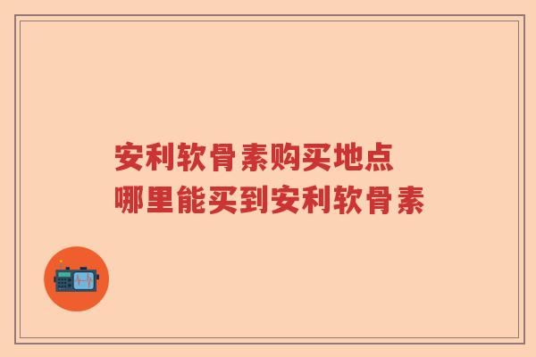 安利软骨素购买地点 哪里能买到安利软骨素