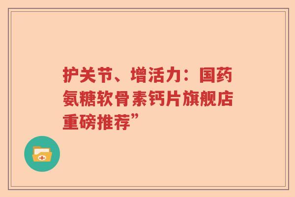 护关节、增活力:国药氨糖软骨素钙片旗舰店重磅推荐” 护关节、增活力:国药氨糖软骨素钙片旗舰店重磅推荐”