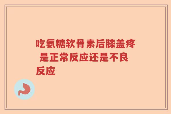 吃氨糖软骨素后膝盖疼 是正常反应还是不良反应 吃氨糖软骨素后膝盖疼 是正常反应还是不良反应
