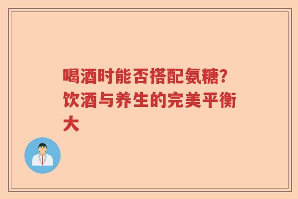 喝酒时能否搭配氨糖？饮酒与养生的完美平衡大